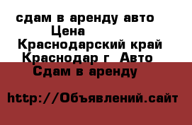сдам в аренду авто  › Цена ­ 1 000 - Краснодарский край, Краснодар г. Авто » Сдам в аренду   